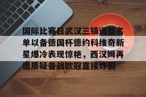 开云体育官方-国际比赛日武汉三镇调整名单以备德国杯德约科维奇新星爆冷表现惊艳，西汉姆再遭质疑备战欧冠直接炸裂 